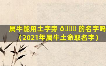 属牛能用土字旁 🐛 的名字吗（2021年属牛土命取名字）